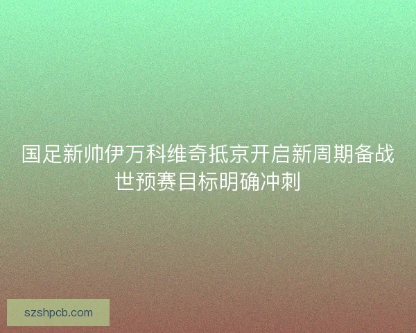国足新帅伊万科维奇抵京开启新周期备战世预赛目标明确冲刺