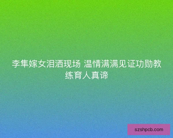 李隼嫁女泪洒现场 温情满满见证功勋教练育人真谛