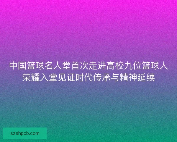 中国篮球名人堂首次走进高校九位篮球人荣耀入堂见证时代传承与精神延续