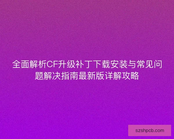 全面解析CF升级补丁下载安装与常见问题解决指南最新版详解攻略
